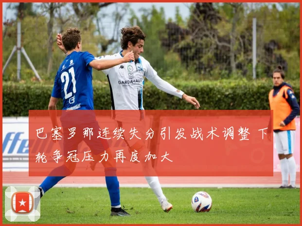 巴塞罗那连续失分引发战术调整 下轮争冠压力再度加大