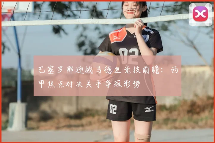 巴塞罗那迎战马德里竞技前瞻：西甲焦点对决关乎争冠形势