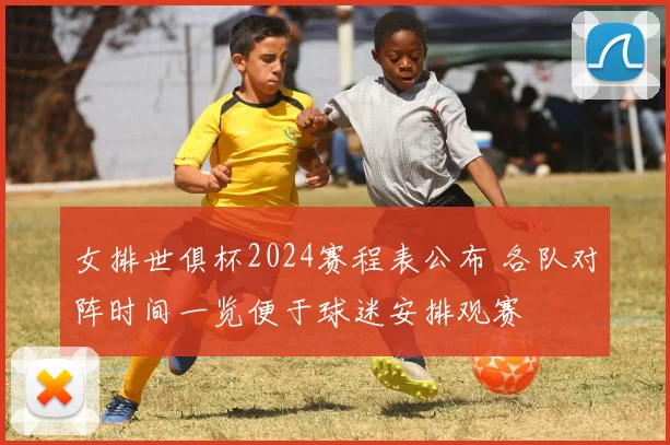 女排世俱杯2024赛程表公布 各队对阵时间一览便于球迷安排观赛