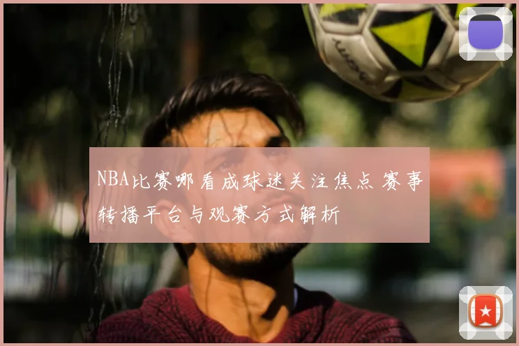 NBA比赛哪看成球迷关注焦点 赛事转播平台与观赛方式解析
